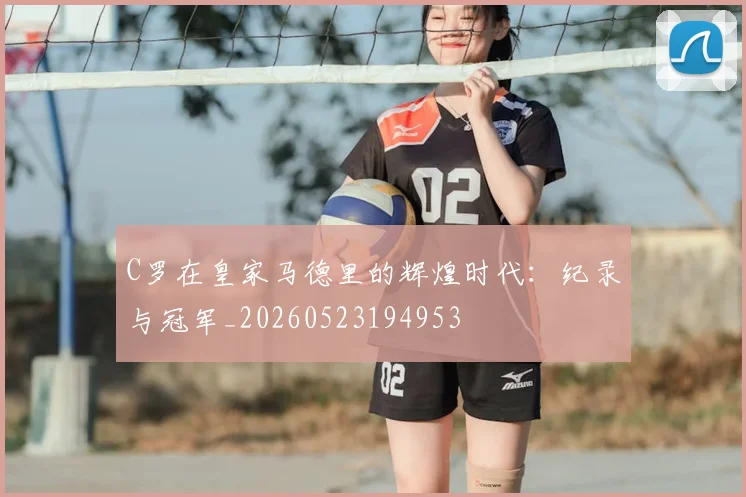 C罗在皇家马德里的辉煌时代：纪录与冠军_20260523194953