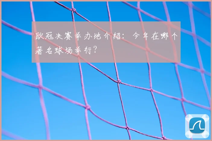 欧冠决赛举办地介绍：今年在哪个著名球场举行？