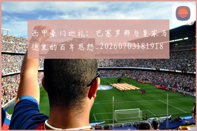 西甲豪门巡礼：巴塞罗那与皇家马德里的百年恩怨_20260703181918