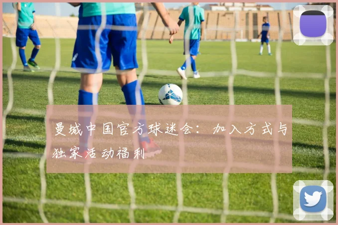 曼城中国官方球迷会：加入方式与独家活动福利