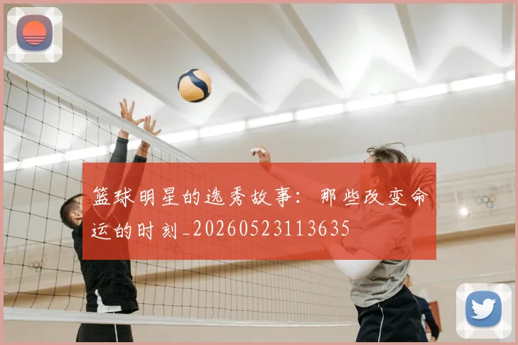 篮球明星的选秀故事：那些改变命运的时刻_20260523113635