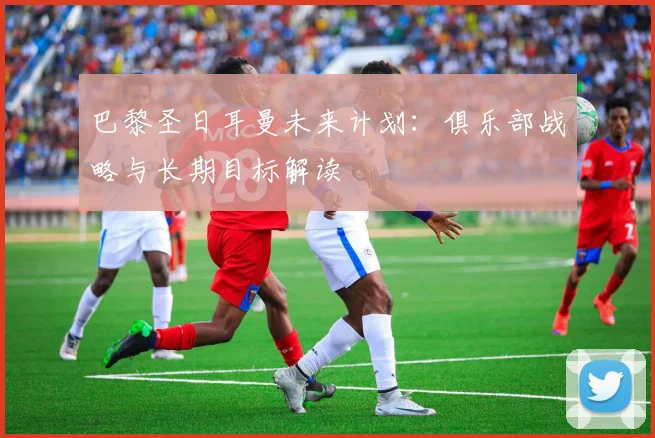 巴黎圣日耳曼未来计划：俱乐部战略与长期目标解读
