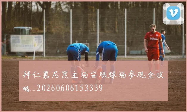 拜仁慕尼黑主场安联球场参观全攻略_20260606153339