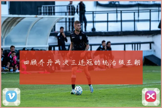 回顾乔丹两次三连冠的统治级王朝