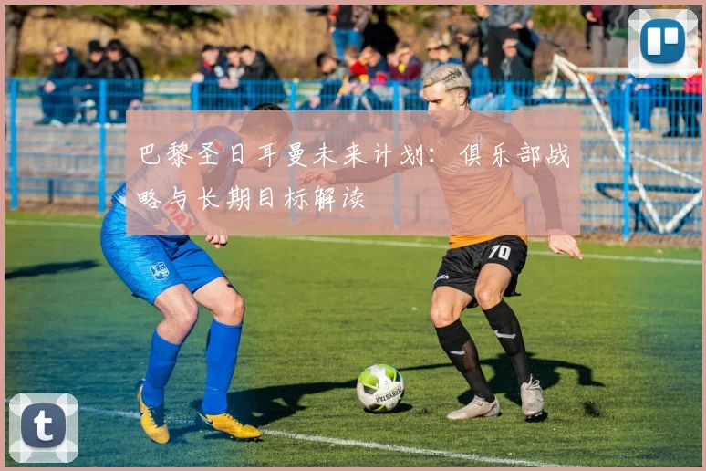 巴黎圣日耳曼未来计划：俱乐部战略与长期目标解读