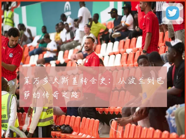 莱万多夫斯基转会史:从波兰到巴萨的传奇之路