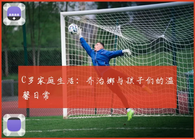 C罗家庭生活：乔治娜与孩子们的温馨日常